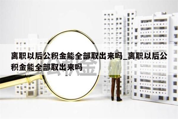 离职以后公积金能全部取出来吗_离职以后公积金能全部取出来吗