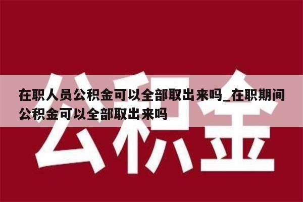 在职人员公积金可以全部取出来吗_在职期间公积金可以全部取出来吗